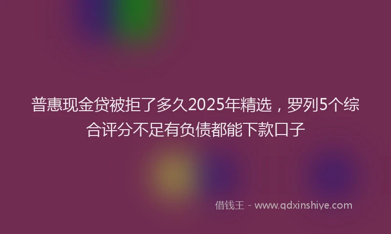 普惠现金贷被拒了多久2025年精选，罗列5个综合评分不足有负债都能下款口子