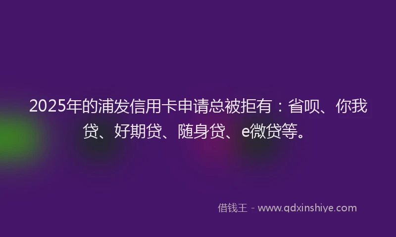 2025年的浦发信用卡申请总被拒有：省呗、你我贷、好期贷、随身贷、e微贷等。