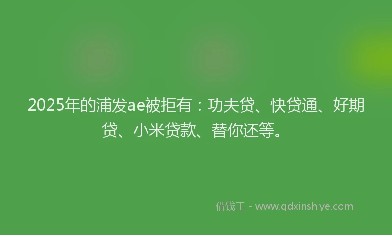 2025年的浦发ae被拒有：功夫贷、快贷通、好期贷、小米贷款、替你还等。