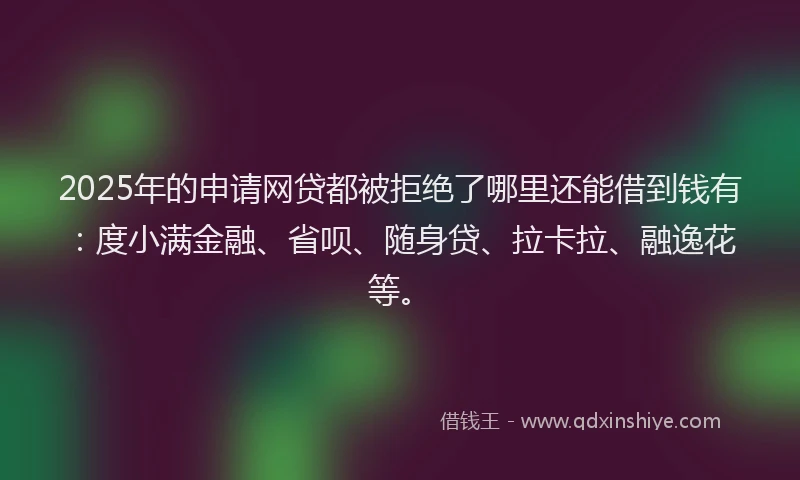 2025年的申请网贷都被拒绝了哪里还能借到钱有：度小满金融、省呗、随身贷、拉卡拉、融逸花等。