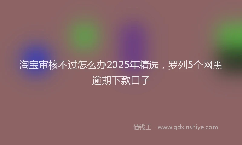 淘宝审核不过怎么办2025年精选，罗列5个网黑逾期下款口子