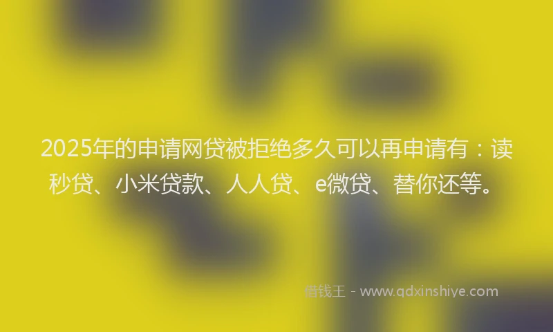 2025年的申请网贷被拒绝多久可以再申请有：读秒贷、小米贷款、人人贷、e微贷、替你还等。