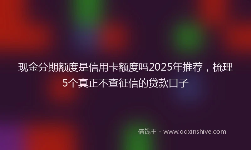 现金分期额度是信用卡额度吗2025年推荐，梳理5个真正不查征信的贷款口子