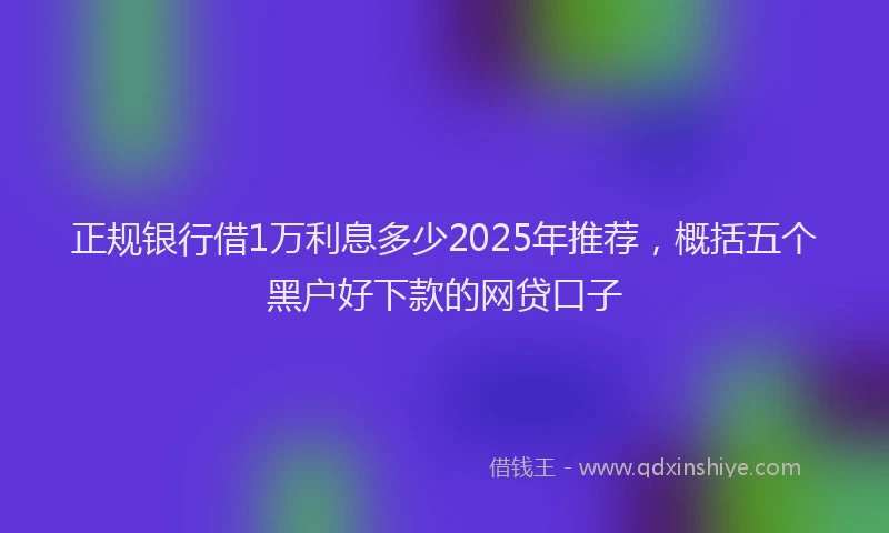 正规银行借1万利息多少2025年推荐，概括五个黑户好下款的网贷口子