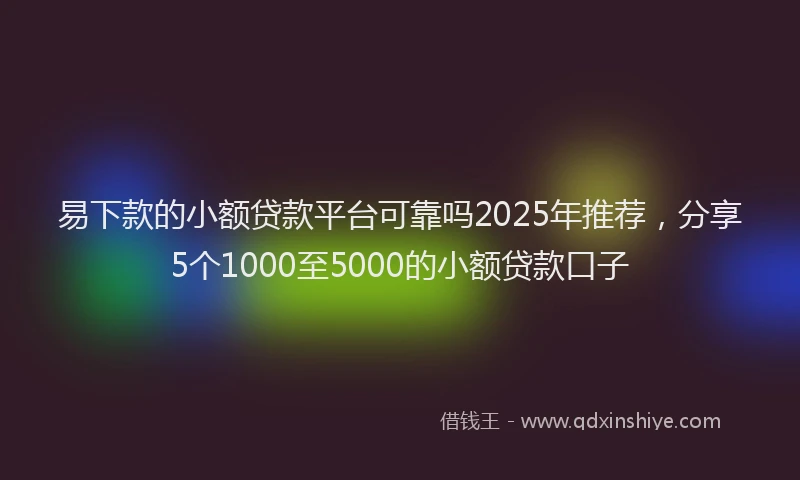 易下款的小额贷款平台可靠吗2025年推荐，分享5个1000至5000的小额贷款口子