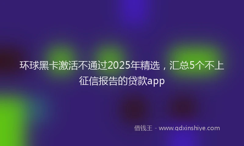 环球黑卡激活不通过2025年精选，汇总5个不上征信报告的贷款app