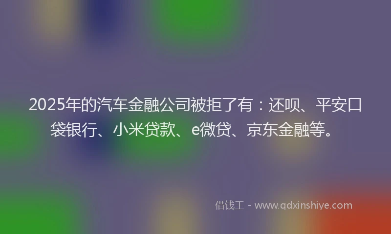 2025年的汽车金融公司被拒了有：还呗、平安口袋银行、小米贷款、e微贷、京东金融等。