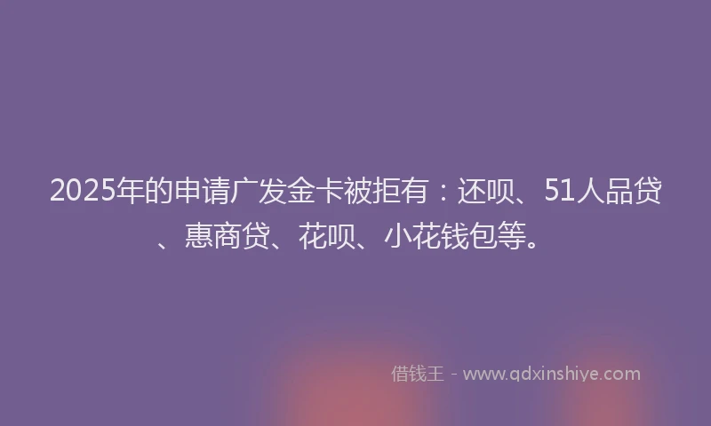 2025年的申请广发金卡被拒有：还呗、51人品贷、惠商贷、花呗、小花钱包等。