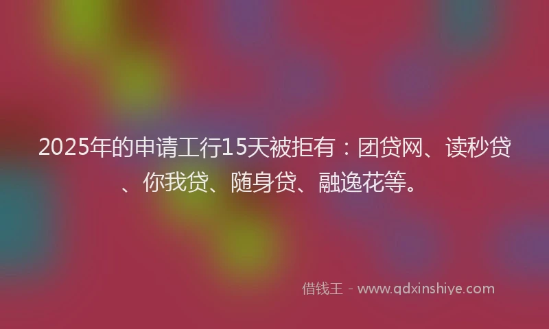 2025年的申请工行15天被拒有：团贷网、读秒贷、你我贷、随身贷、融逸花等。