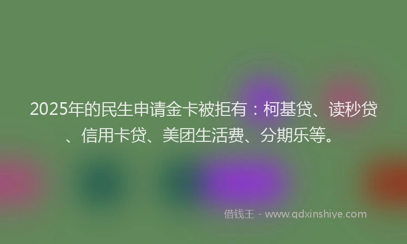 2025年的民生申请金卡被拒有：柯基贷、读秒贷、信用卡贷、美团生活费、分期乐等。