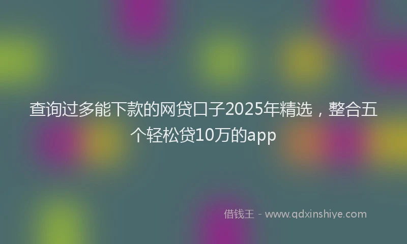 查询过多能下款的网贷口子2025年精选，整合五个轻松贷10万的app