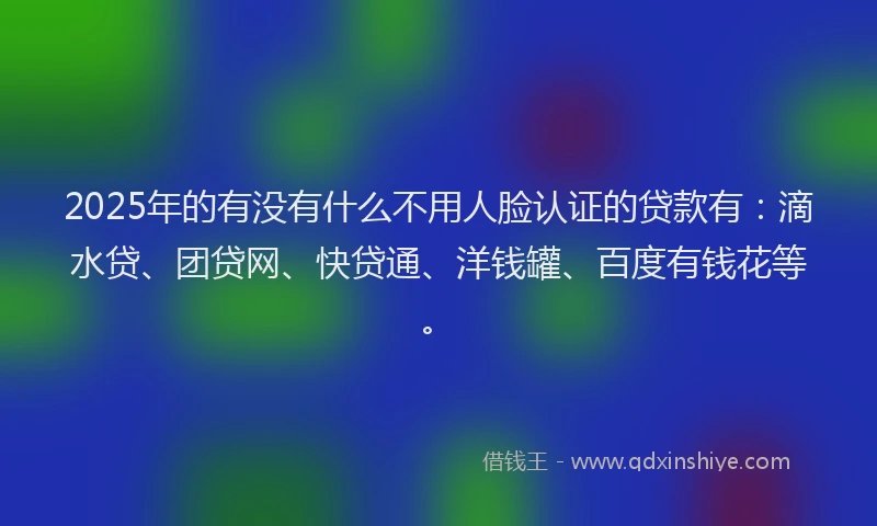 2025年的有没有什么不用人脸认证的贷款有：滴水贷、团贷网、快贷通、洋钱罐、百度有钱花等。