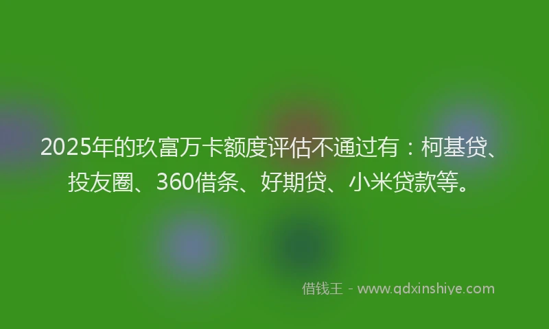 2025年的玖富万卡额度评估不通过有：柯基贷、投友圈、360借条、好期贷、小米贷款等。