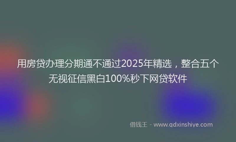 用房贷办理分期通不通过2025年精选，整合五个无视征信黑白100%秒下网贷软件