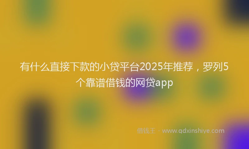有什么直接下款的小贷平台2025年推荐，罗列5个靠谱借钱的网贷app