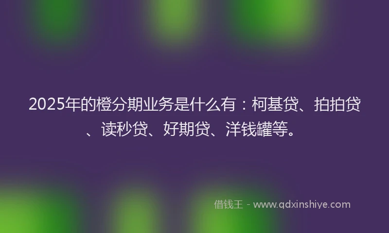 2025年的橙分期业务是什么有：柯基贷、拍拍贷、读秒贷、好期贷、洋钱罐等。