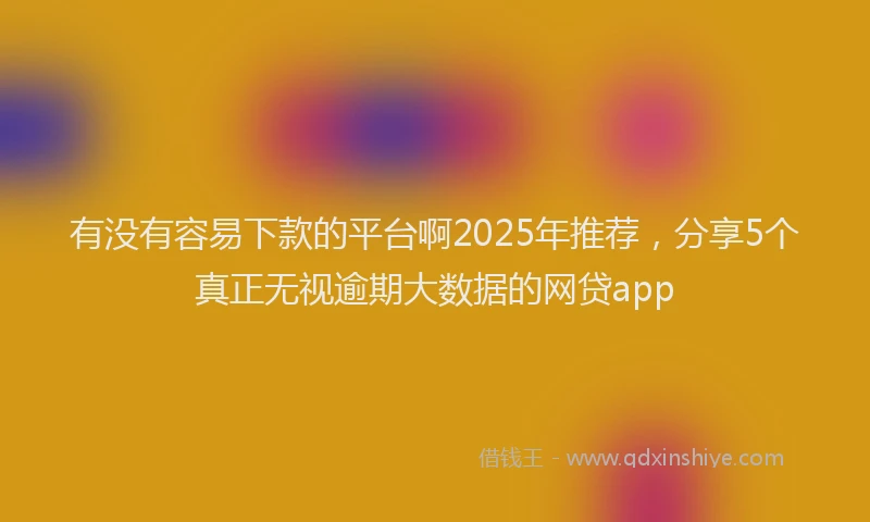 有没有容易下款的平台啊2025年推荐，分享5个真正无视逾期大数据的网贷app