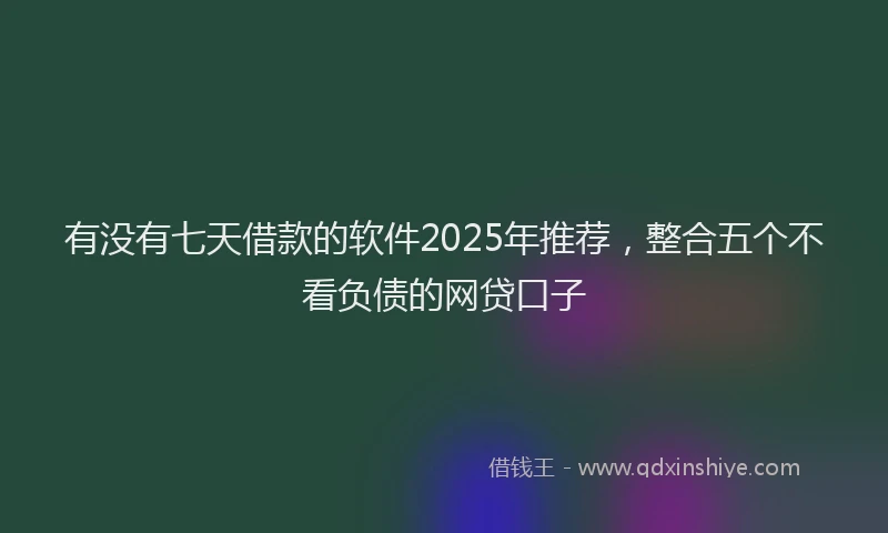 有没有七天借款的软件2025年推荐，整合五个不看负债的网贷口子