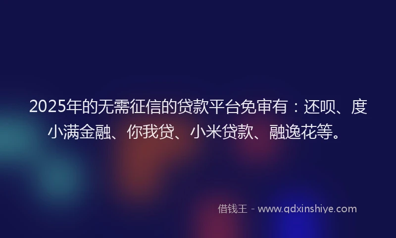 2025年的无需征信的贷款平台免审有：还呗、度小满金融、你我贷、小米贷款、融逸花等。