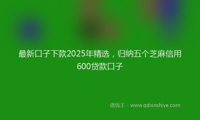 最新口子下款2025年精选，归纳五个芝麻信用600贷款口子