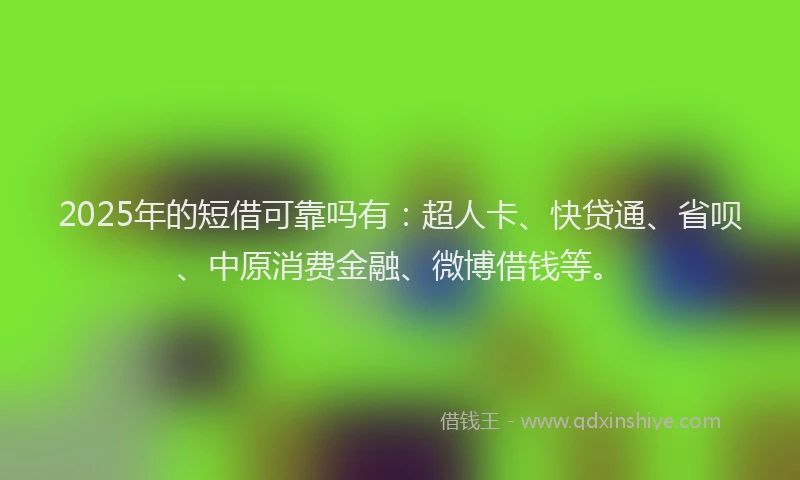 2025年的短借可靠吗有：超人卡、快贷通、省呗、中原消费金融、微博借钱等。
