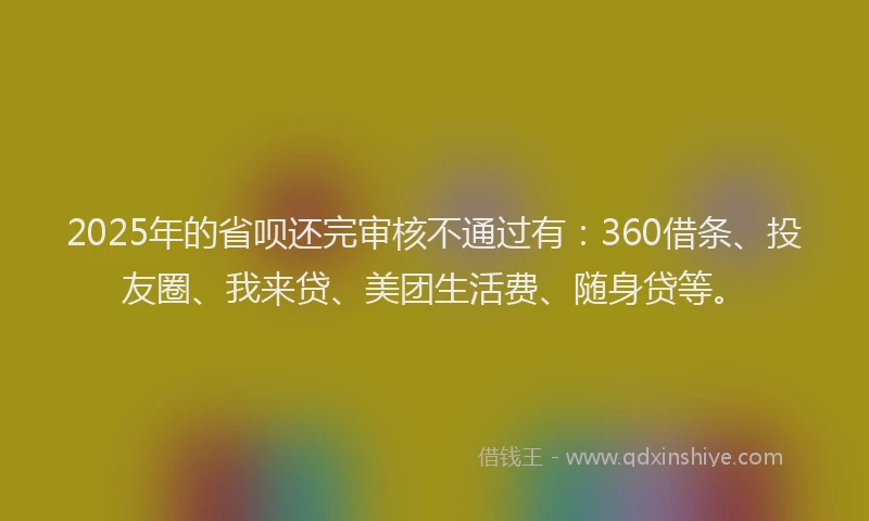 2025年的省呗还完审核不通过有：360借条、投友圈、我来贷、美团生活费、随身贷等。