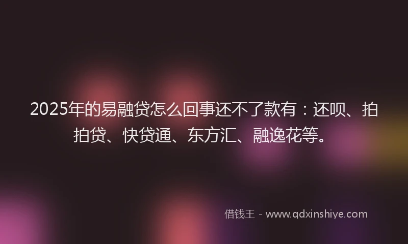 2025年的易融贷怎么回事还不了款有：还呗、拍拍贷、快贷通、东方汇、融逸花等。