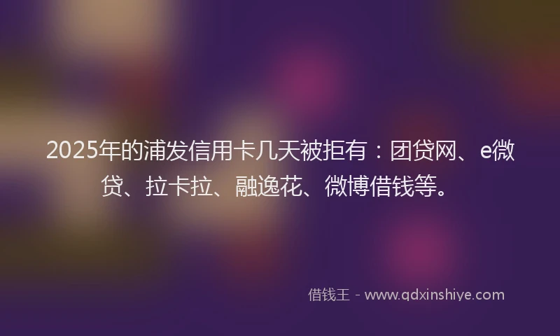2025年的浦发信用卡几天被拒有：团贷网、e微贷、拉卡拉、融逸花、微博借钱等。
