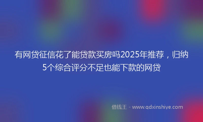 有网贷征信花了能贷款买房吗2025年推荐，归纳5个综合评分不足也能下款的网贷