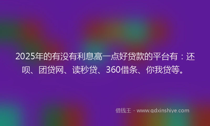 2025年的有没有利息高一点好贷款的平台有：还呗、团贷网、读秒贷、360借条、你我贷等。