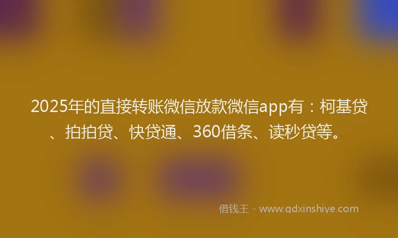 2025年的直接转账微信放款微信app有：柯基贷、拍拍贷、快贷通、360借条、读秒贷等。