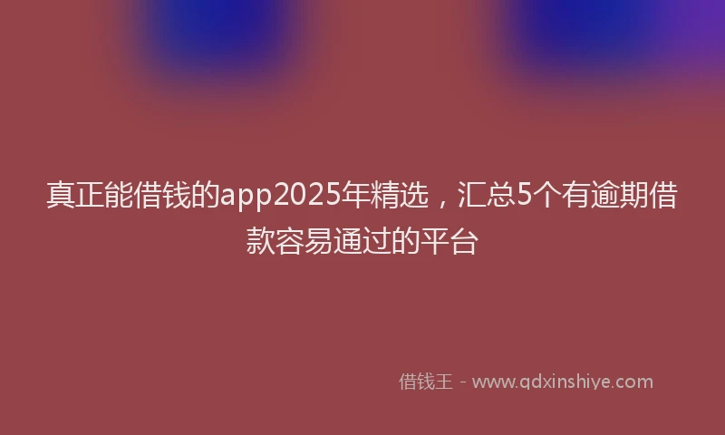 真正能借钱的app2025年精选，汇总5个有逾期借款容易通过的平台