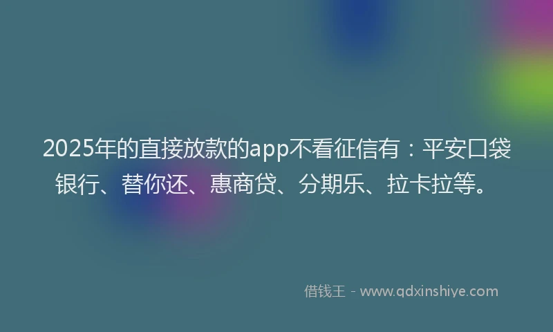 2025年的直接放款的app不看征信有：平安口袋银行、替你还、惠商贷、分期乐、拉卡拉等。