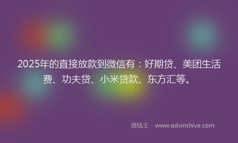 2025年的直接放款到微信有：好期贷、美团生活费、功夫贷、小米贷款、东方汇等。