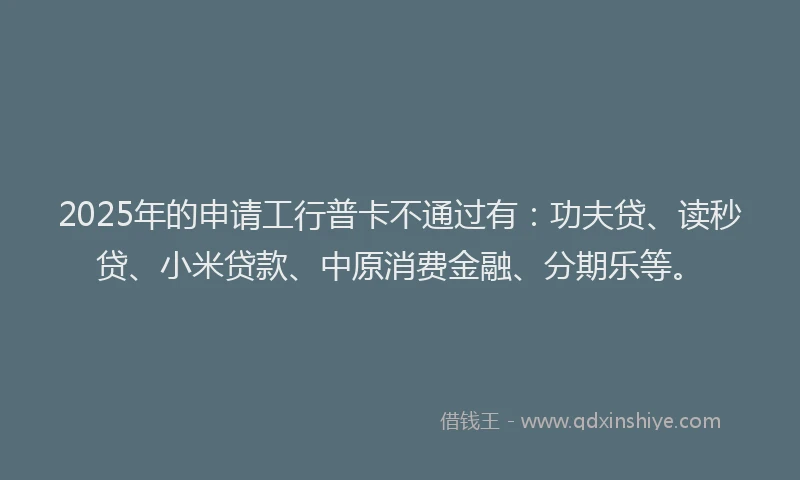 2025年的申请工行普卡不通过有：功夫贷、读秒贷、小米贷款、中原消费金融、分期乐等。