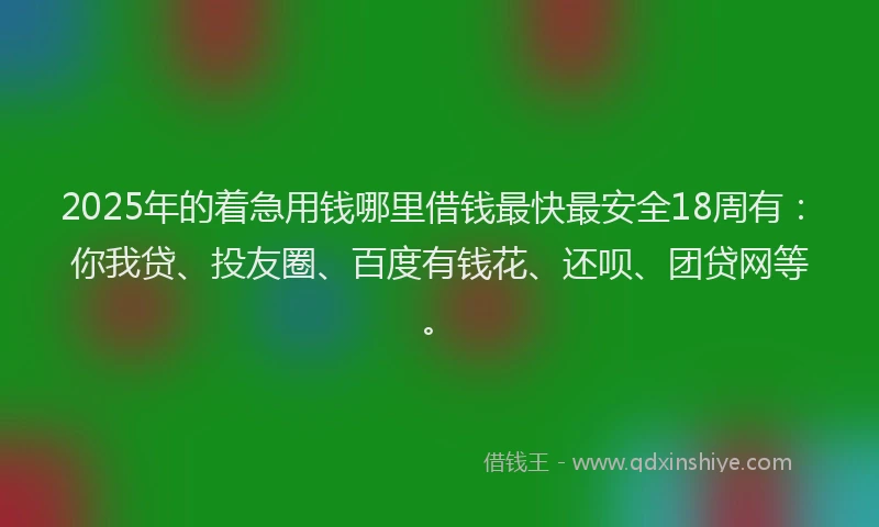 2025年的着急用钱哪里借钱最快最安全18周有：你我贷、投友圈、百度有钱花、还呗、团贷网等。