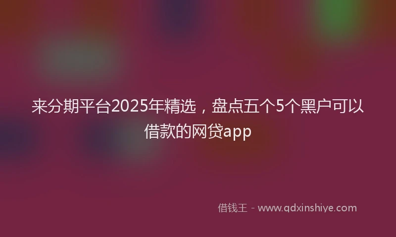 来分期平台2025年精选，盘点五个5个黑户可以借款的网贷app