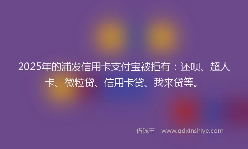 2025年的浦发信用卡支付宝被拒有：还呗、超人卡、微粒贷、信用卡贷、我来贷等。