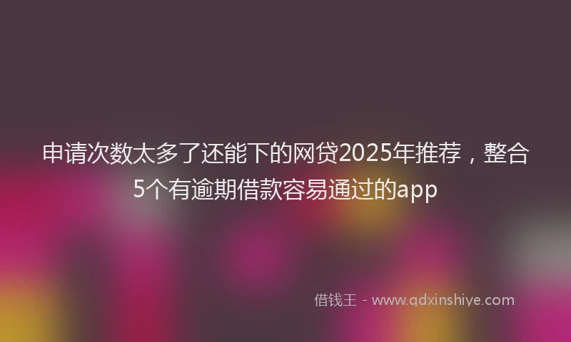申请次数太多了还能下的网贷2025年推荐，整合5个有逾期借款容易通过的app