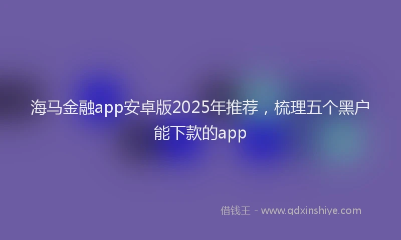 海马金融app安卓版2025年推荐，梳理五个黑户能下款的app