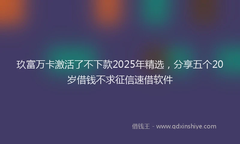 玖富万卡激活了不下款2025年精选，分享五个20岁借钱不求征信速借软件