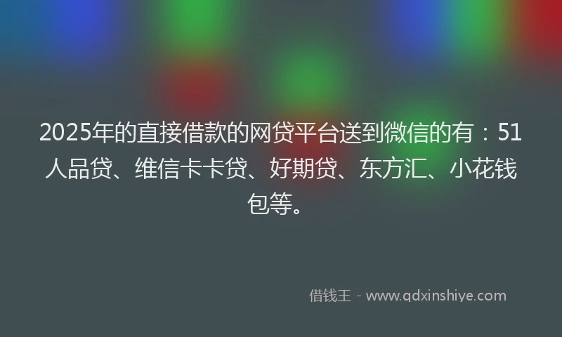2025年的直接借款的网贷平台送到微信的有：51人品贷、维信卡卡贷、好期贷、东方汇、小花钱包等。