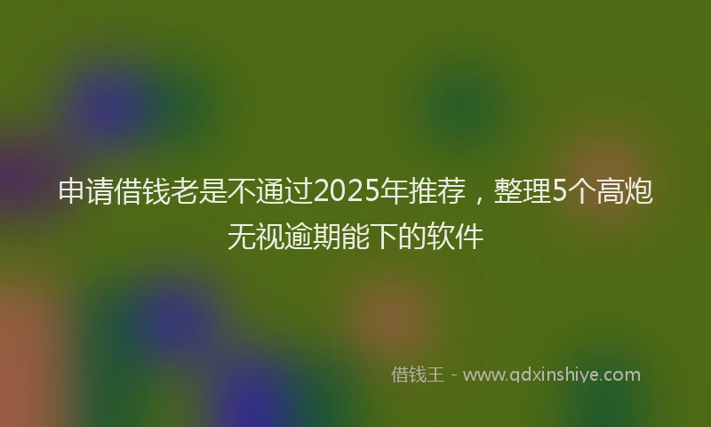 申请借钱老是不通过2025年推荐，整理5个高炮无视逾期能下的软件