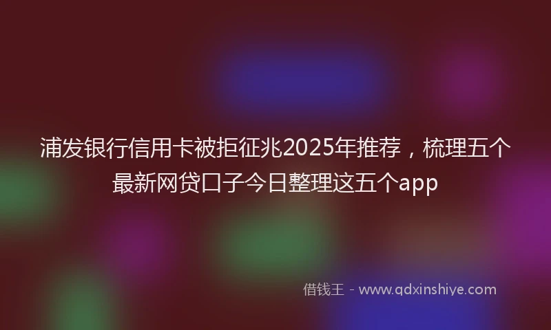 浦发银行信用卡被拒征兆2025年推荐，梳理五个最新网贷口子今日整理这五个app