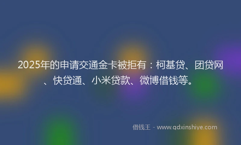 2025年的申请交通金卡被拒有：柯基贷、团贷网、快贷通、小米贷款、微博借钱等。