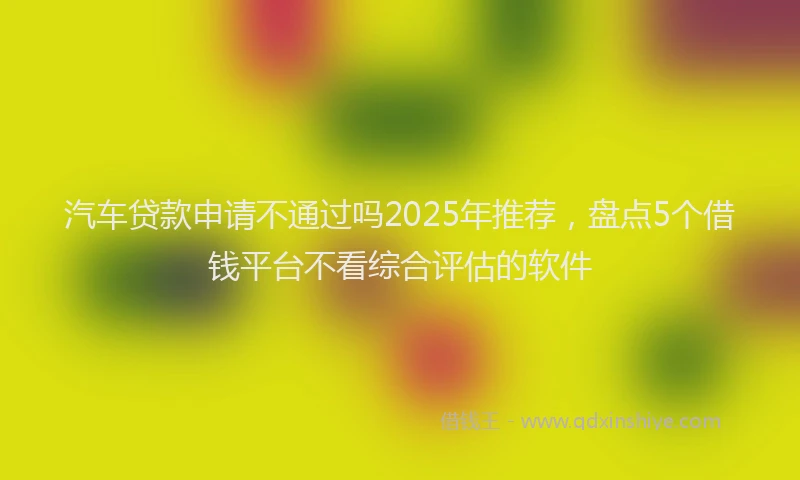 汽车贷款申请不通过吗2025年推荐，盘点5个借钱平台不看综合评估的软件