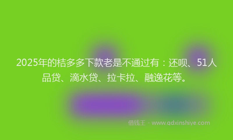 2025年的桔多多下款老是不通过有：还呗、51人品贷、滴水贷、拉卡拉、融逸花等。