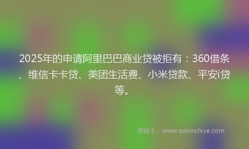 2025年的申请阿里巴巴商业贷被拒有：360借条、维信卡卡贷、美团生活费、小米贷款、平安i贷等。