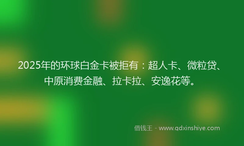 2025年的环球白金卡被拒有：超人卡、微粒贷、中原消费金融、拉卡拉、安逸花等。