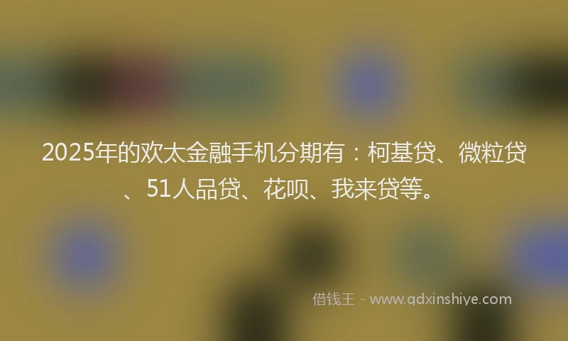 2025年的欢太金融手机分期有：柯基贷、微粒贷、51人品贷、花呗、我来贷等。